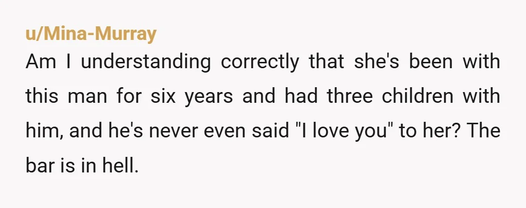 u/Mina-Murray Am I understanding correctly that she's been with this man for six years and had three children with him, and he's never even said "I love you" to her?...