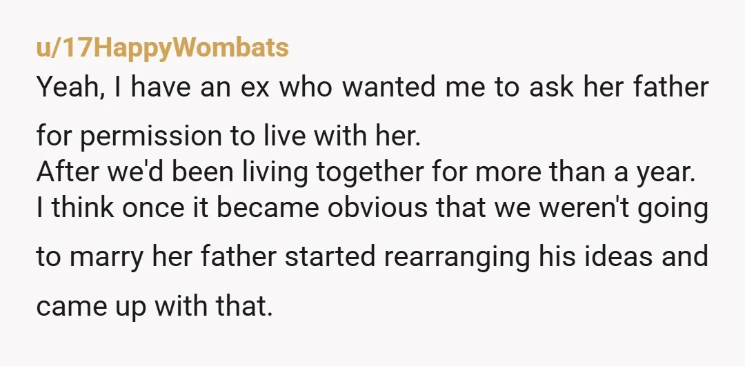 u/17HappyWombats Yeah, I have an ex who wanted me to ask her father for permission to live with her. After we'd been living together for more than a year. I...