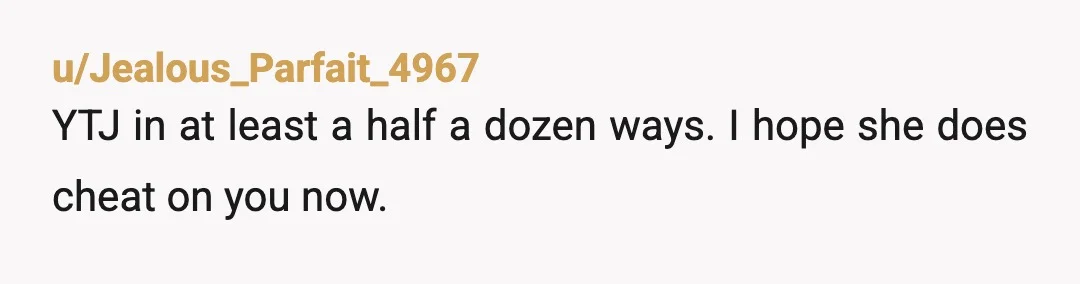 u/Acceptable_Story_218 YTJ plain and simple. You made up a lie and got other people involved to cover up your crappy behavior and now when you’re proven wrong it’s all ok...
