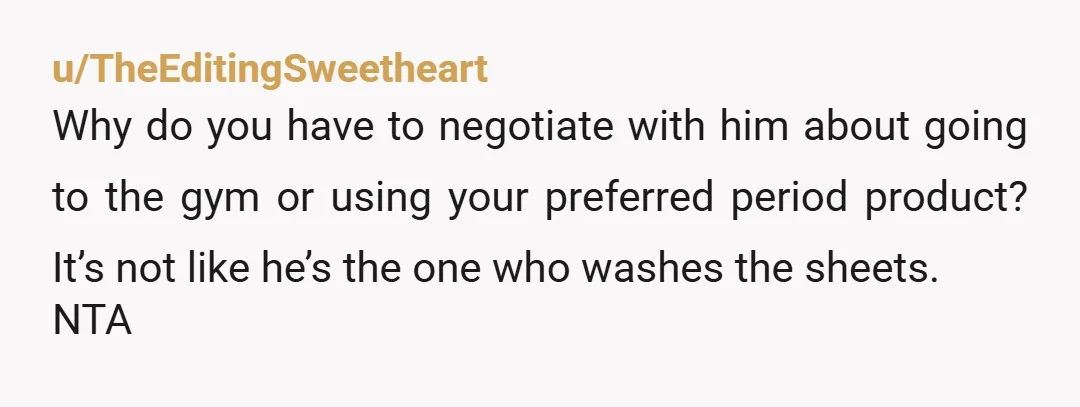 u/TheEditingSweetheart Why do you have to negotiate with him about going to the gym or using your preferred period product? It’s not like he’s the one who washes the sheets....