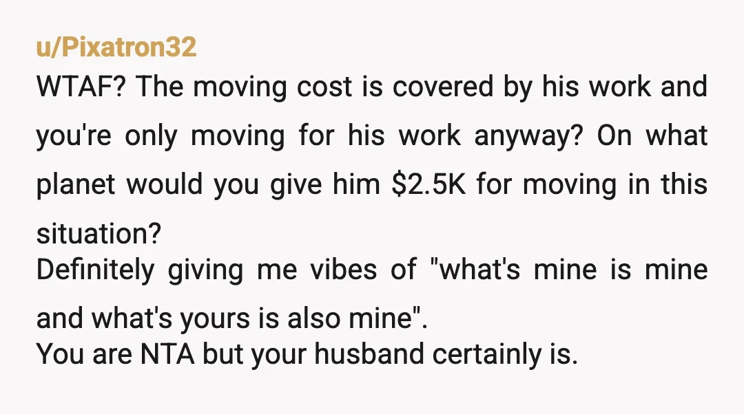 u/Shell_girl_jaxnc77 NTA, but your husband sure is. You are relocating FOR HIS JOB, with the moving costs x 2 paid BY HIS COMPANY, and he thinks you should kick in...