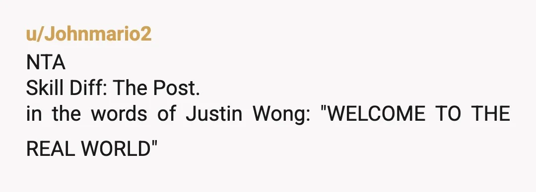 u/Johnmario2
NTA
Skill Diff: The Post.
in the words of Justin Wong: "WELCOME TO THE REAL WORLD"