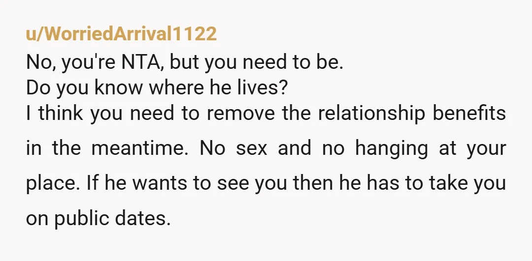 u/WorriedArrival1122 No, you're NTA, but you need to be. Do you know where he lives? I think you need to remove the relationship benefits in the meantime. No sex and...