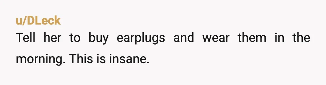 u/DLeck
Tell her to buy earplugs and wear them in the morning.  This is insane.