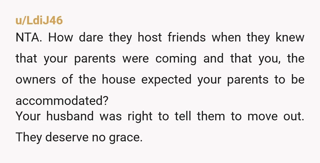 u/LdiJ46 NTA. How dare they host friends when they knew that your parents were coming and that you, the owners of the house expected your parents to be accommodated? Your...