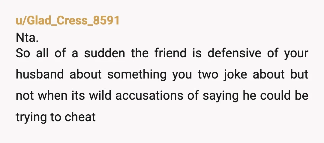 u/DecemberViolet1984 NTA- Your friend is inserting herself into things she doesn’t need to be sticking her nose into. If she brings it up again tell her thanks for her concern...