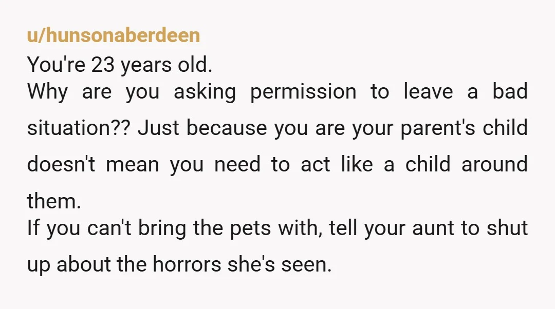 u/hunsonaberdeen You're 23 years old. Why are you asking permission to leave a bad situation?? Just because you are your parent's child doesn't mean you need to act like a...
