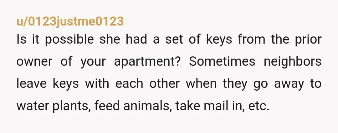 u/0123justme0123 Is it possible she had a set of keys from the prior owner of your apartment? Sometimes neighbors leave keys with each other when they go away to water...