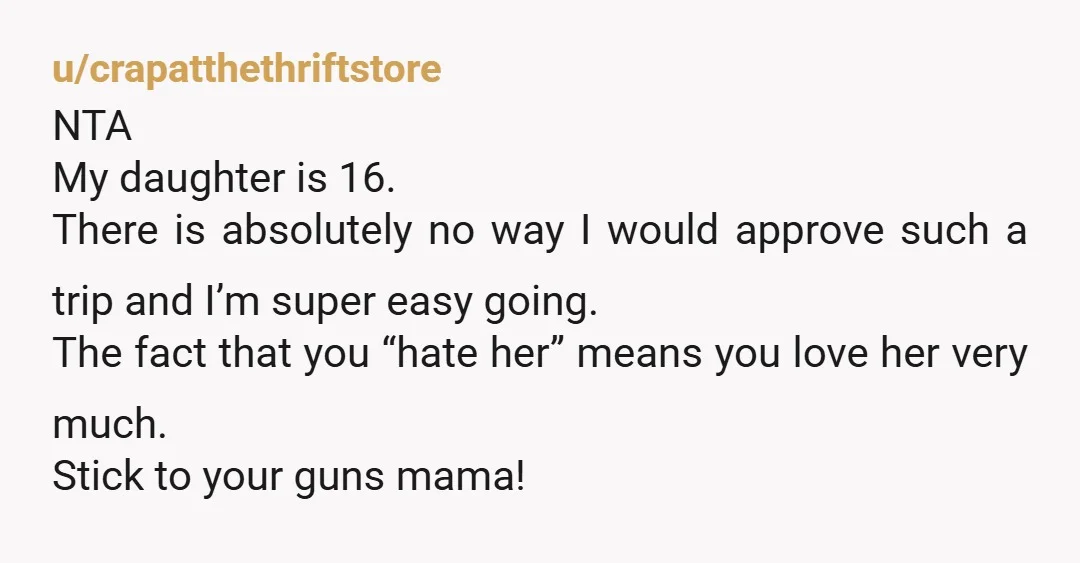 u/liquidkretin
NTA I would be upset if I was her too, but honestly this is just good parenting.
There will be more trips and fun when she is 18.