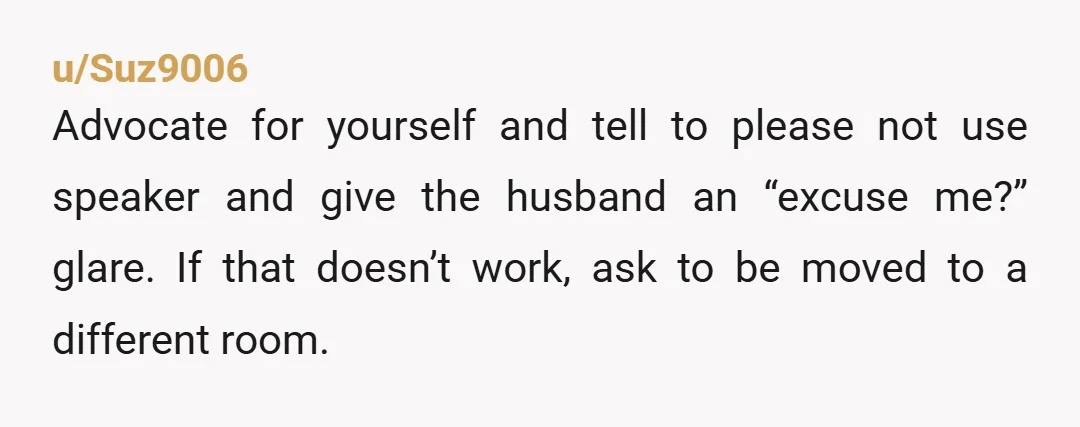 u/Suz9006 Advocate for yourself and tell to please not use speaker and give the husband an “excuse me?” glare. If that doesn’t work, ask to be moved to a different...