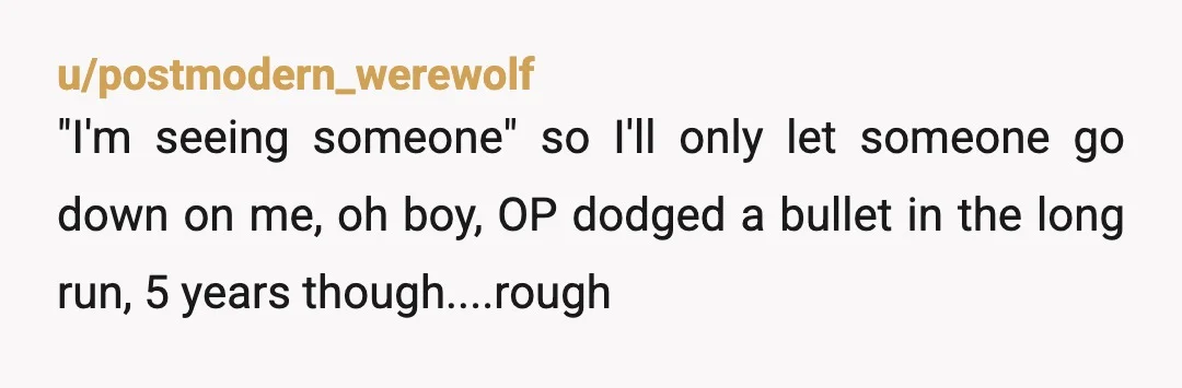 u/postmodern_werewolf
"I'm seeing someone" so I'll only let someone go down on me, oh boy, OP dodged a bullet in the long run, 5 years though....rough