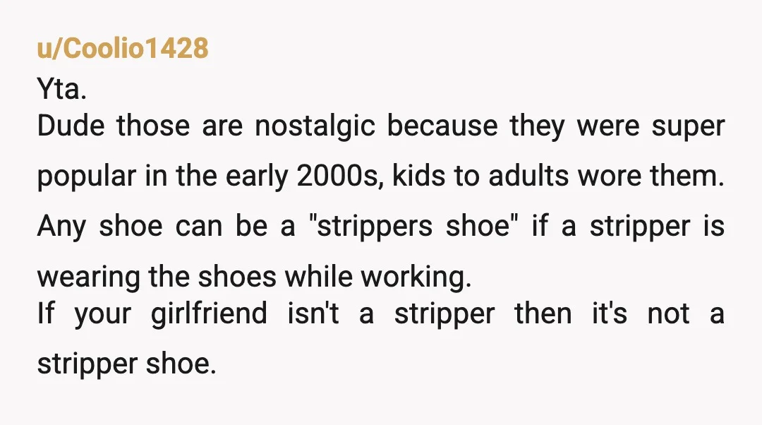 u/Coolio1428 Yta. Dude those are nostalgic because they were super popular in the early 2000s, kids to adults wore them. Any shoe can be a "strippers shoe" if a stripper...