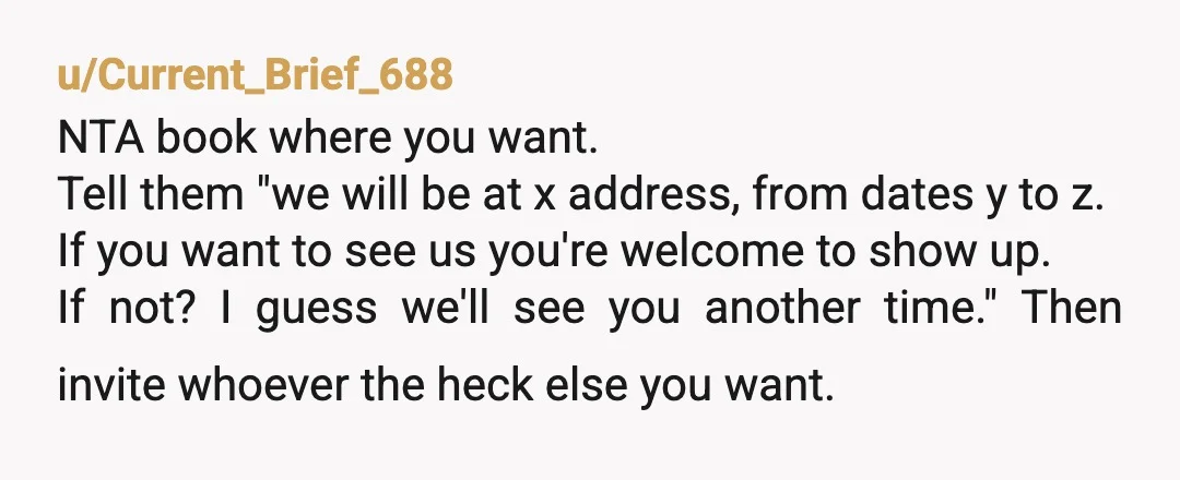 u/Current_Brief_688 NTA book where you want. Tell them "we will be at x address, from dates y to z. If you want to see us you're welcome to show up....