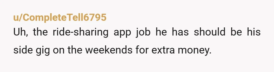 u/CompleteTell6795 Uh, the ride-sharing app job he has should be his side gig on the weekends for extra money. What was his other job before he did this one.? Was...