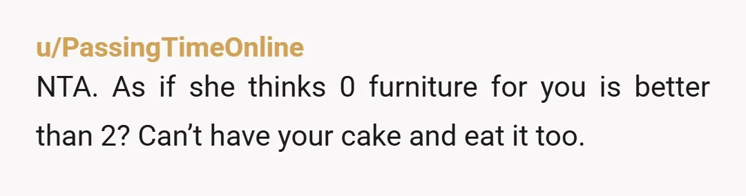 u/Ok-Investment9992 NTA. Unless of course, she is willing to negotiate with you, temporarily leave some of the furniture with you so you don’t have an empty apartment, then arrange and...