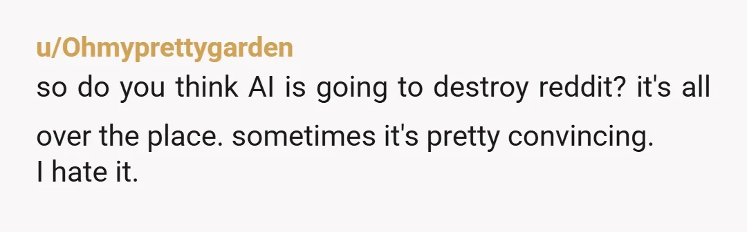 u/Ohmyprettygarden
so do you think AI is going to destroy reddit? it's all over the place. sometimes it's pretty convincing.
I hate it.