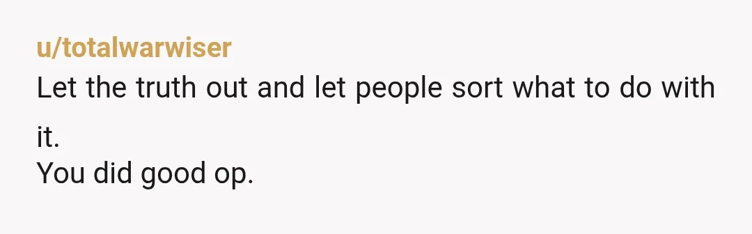 u/totalwarwiser
Let the truth out and let people sort what to do with it.
You did good op.