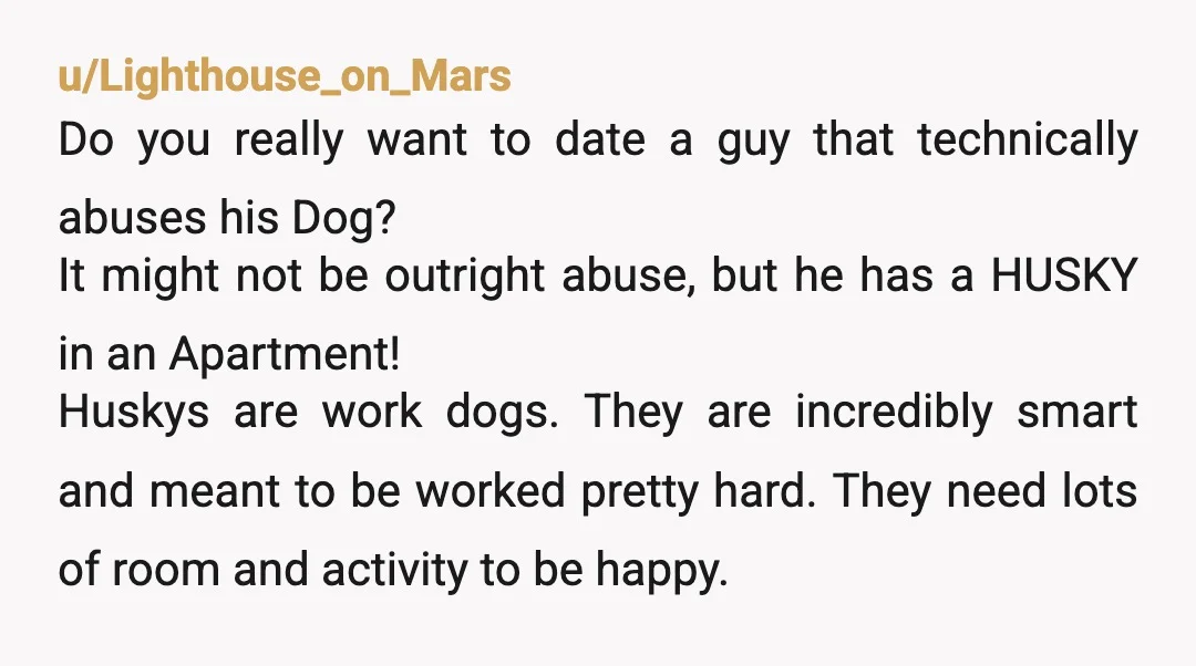 u/Lighthouse_on_Mars Do you really want to date a guy that technically abuses his Dog? It might not be outright abuse, but he has a HUSKY in an Apartment! Huskys are...