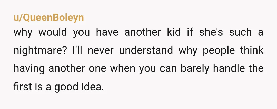 u/QueenBoleyn why would you have another kid if she's such a nightmare? I'll never understand why people think having another one when you can barely handle the first is a...