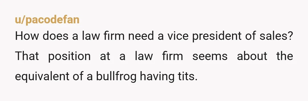 u/pacodefan
How does a law firm need a vice president of sales? That position at a law firm seems about the equivalent of a bullfrog having tits.