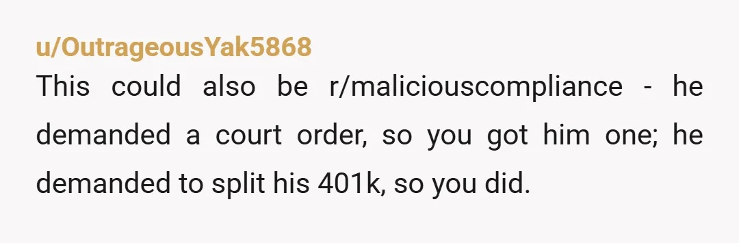 u/OutrageousYak5868
This could also be r/maliciouscompliance - he demanded a court order, so you got him one; he demanded to split his 401k, so you did.