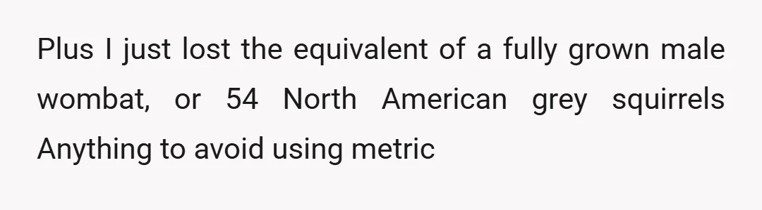 Plus I just lost the equivalent of a fully grown male wombat, or 54 North American grey squirrels Anything to avoid using metric