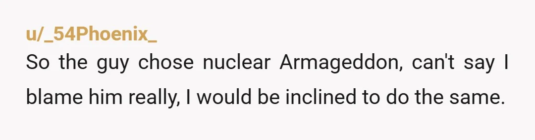 u/_54Phoenix_
So the guy chose nuclear Armageddon, can't say I blame him really, I would be inclined to do the same.