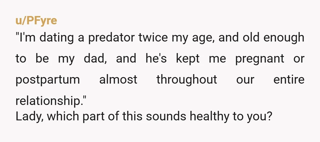 u/PFyre "I'm dating a predator twice my age, and old enough to be my dad, and he's kept me pregnant or postpartum almost throughout our entire relationship." Lady, which part...