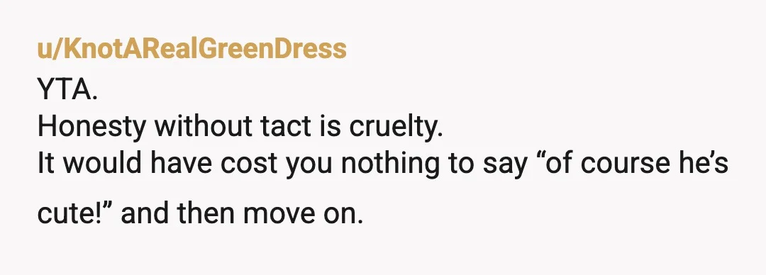 u/KnotARealGreenDress
YTA.
Honesty without tact is cruelty.
It would have cost you nothing to say “of course he’s cute!” and then move on.