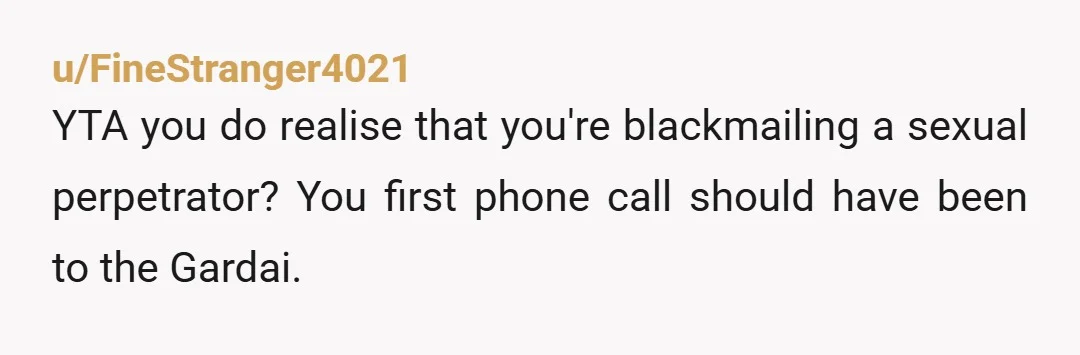 u/FineStranger4021
YTA you do realise that you're blackmailing a sexual perpetrator? You first phone call should have been to the Gardai.
