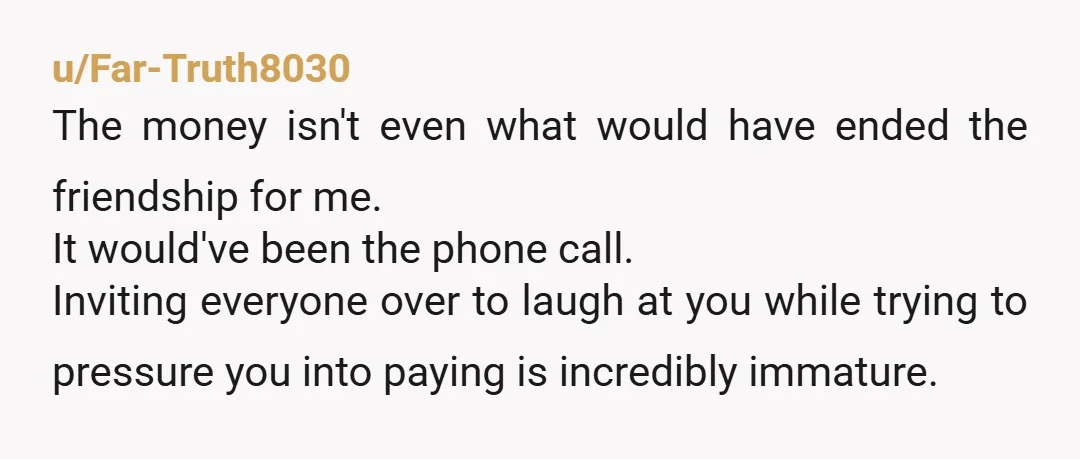 u/Far-Truth8030 The money isn't even what would have ended the friendship for me. It would've been the phone call. Inviting everyone over to laugh at you while trying to pressure...