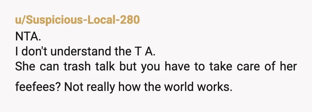 u/Suspicious-Local-280
NTA.
I don't understand the T A.
She can trash talk but you have to take care of her feefees? Not really how the world works.