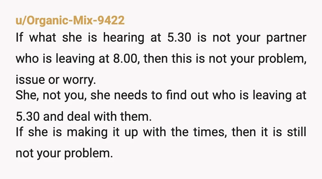 u/Organic-Mix-9422 If what she is hearing at 5.30 is not your partner who is leaving at 8.00, then this is not your problem, issue or worry. She, not you, she...