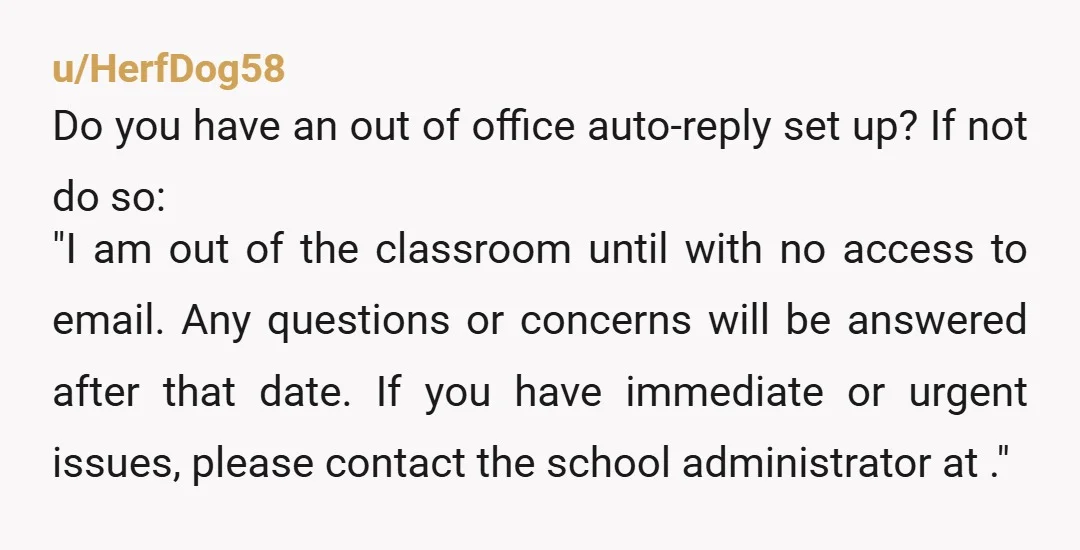 u/HerfDog58 Do you have an out of office auto-reply set up? If not do so: "I am out of the classroom until with no access to email. Any questions or...