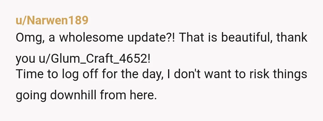 u/Narwen189
Omg, a wholesome update?! That is beautiful, thank you u/Glum_Craft_4652!
Time to log off for the day, I don't want to risk things going downhill from here.