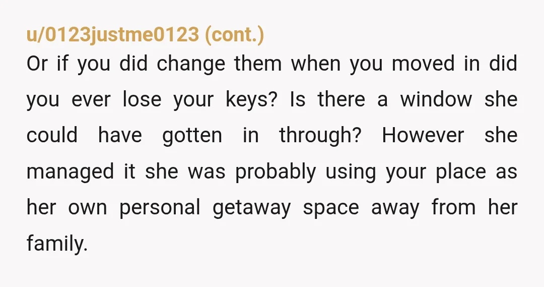 u/RideThatBridge How in the hell is she getting in?? You need to inform her parents and the landlord and explain you will call the police if you even suspect she’s...