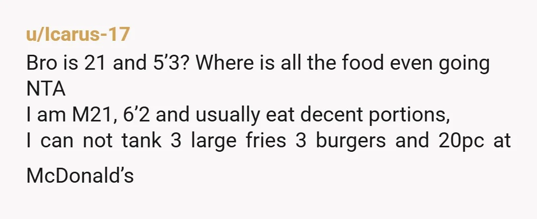 u/Icarus-17 Bro is 21 and 5’3? Where is all the food even going NTA I am M21, 6’2 and usually eat decent portions, I can not tank 3 large fries...