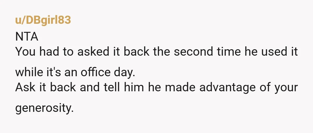 u/DBgirl83 NTA You had to asked it back the second time he used it while it's an office day. Ask it back and tell him he made advantage of your...