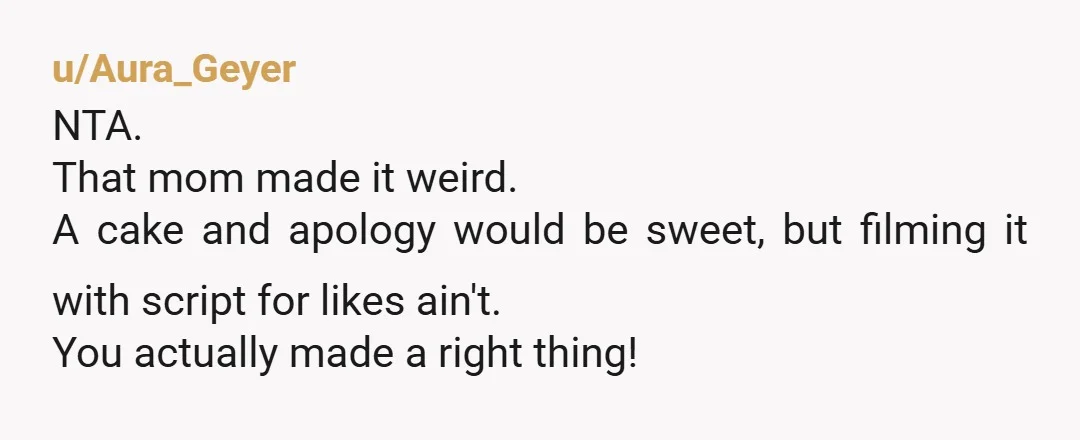 u/Aura_Geyer
NTA.
That mom made it weird.
A cake and apology would be sweet, but filming it with script for likes ain't.
You actually made a right thing!