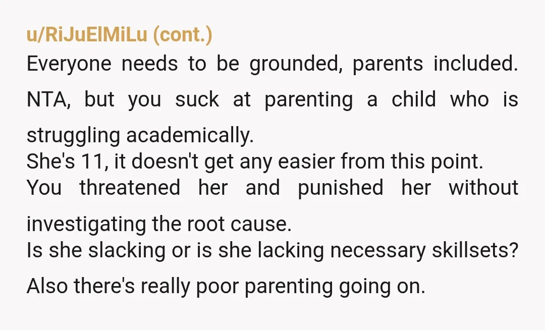 u/Jocelyn-1973 Sometimes children need help to improve their grades, not punishment. It looks like your daughter and her mother are trying to tell you that this is the case, but...