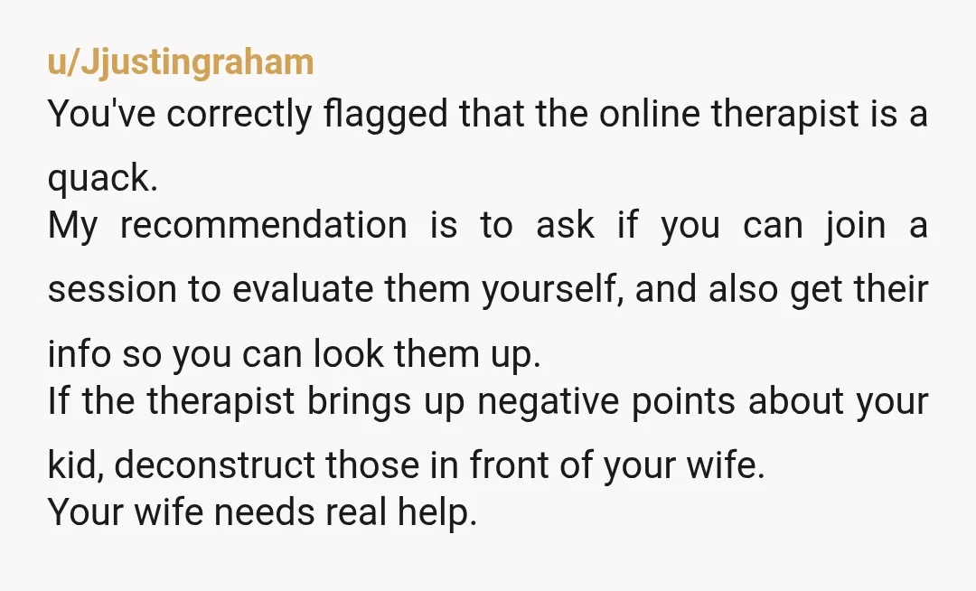 u/Jjustingraham You've correctly flagged that the online therapist is a quack. My recommendation is to ask if you can join a session to evaluate them yourself, and also get their...