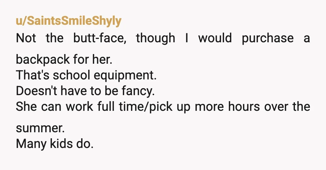 u/SaintsSmileShyly Not the butt-face, though I would purchase a backpack for her. That's school equipment. Doesn't have to be fancy. She can work full time/pick up more hours over the...