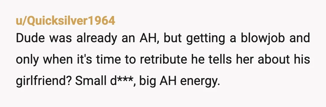 u/Quicksilver1964
Dude was already an AH, but getting a blowjob and only when it's time to retribute he tells her about his girlfriend? Small d***, big AH energy.