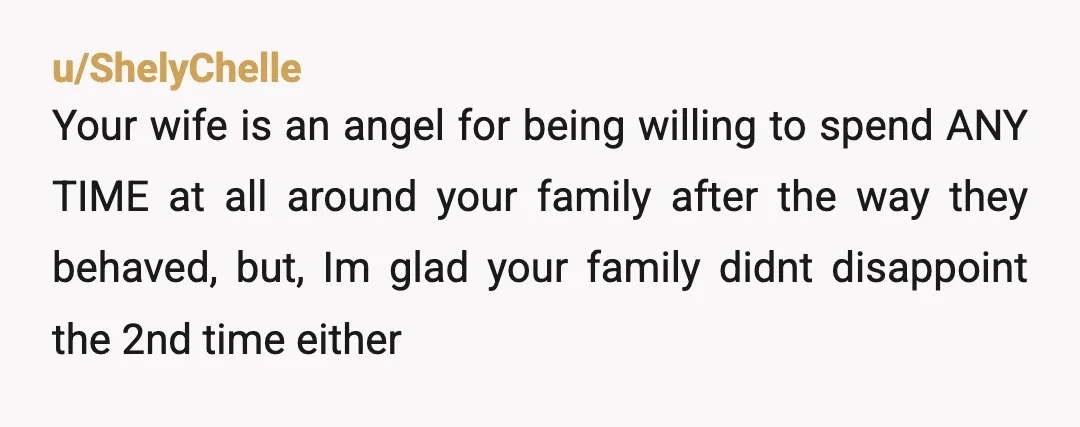 u/ShelyChelle Your wife is an angel for being willing to spend ANY TIME at all around your family after the way they behaved, but, Im glad your family didnt disappoint...