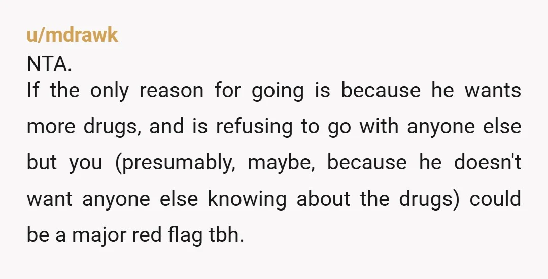 u/mdrawk NTA. If the only reason for going is because he wants more drugs, and is refusing to go with anyone else but you (presumably, maybe, because he doesn't want...