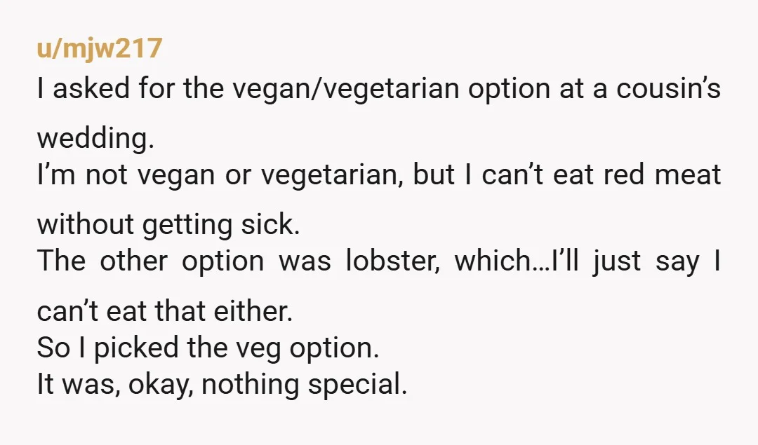 u/mjw217 I asked for the vegan/vegetarian option at a cousin’s wedding. I’m not vegan or vegetarian, but I can’t eat red meat without getting sick. The other option was lobster,...