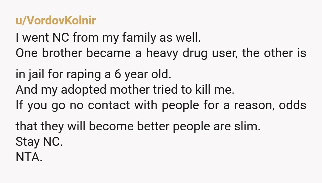 u/VordovKolnir I went NC from my family as well. One brother became a heavy drug user, the other is in jail for raping a 6 year old. And my adopted...