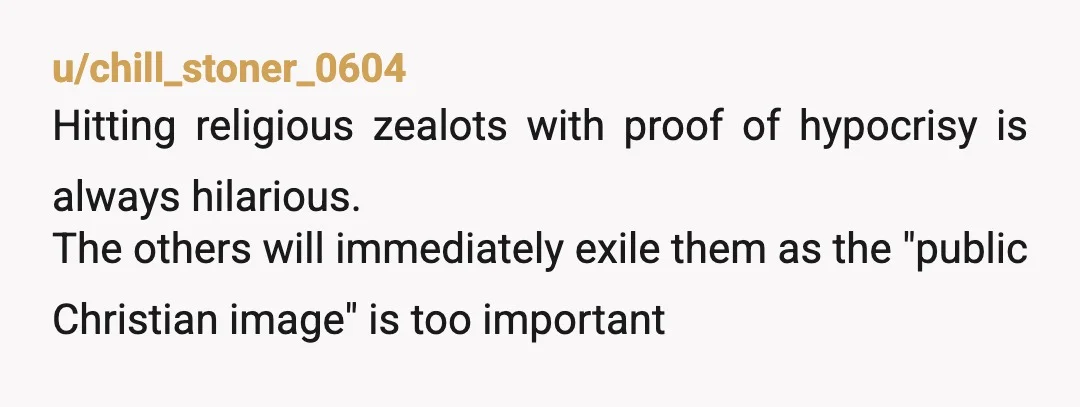 u/chill_stoner_0604
Hitting religious zealots with proof of hypocrisy is always hilarious.
The others will immediately exile them as the "public Christian image" is too important