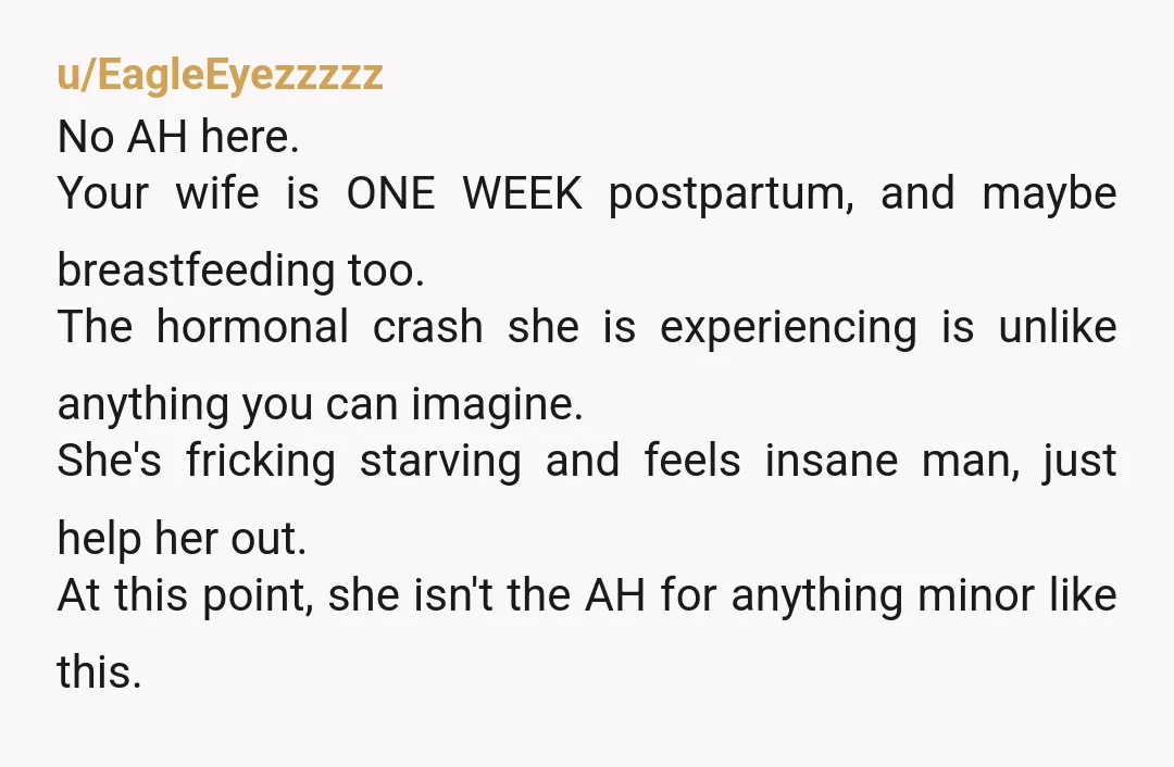 u/EagleEyezzzzz No AH here. Your wife is ONE WEEK postpartum, and maybe breastfeeding too. The hormonal crash she is experiencing is unlike anything you can imagine. She's fricking starving and...