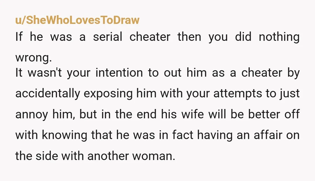 u/SheWhoLovesToDraw If he was a serial cheater then you did nothing wrong. It wasn't your intention to out him as a cheater by accidentally exposing him with your attempts to...